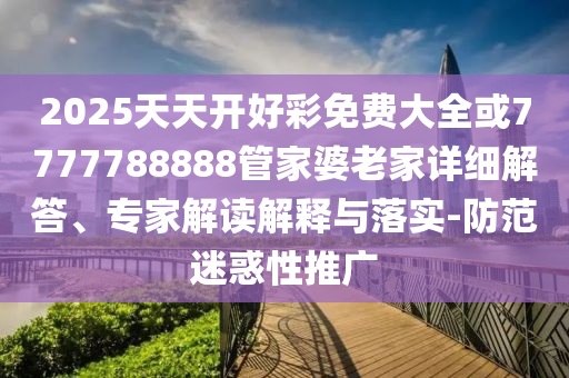 2025天天开好彩免费大全或7777788888管家婆老家详细解答、专家解读解释与落实-防范迷惑性推广