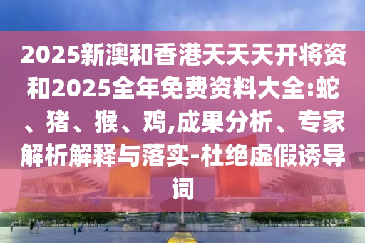 2025新澳和香港天天天开将资和2025全年免费资料大全:蛇、猪、猴、鸡,成果分析、专家解析解释与落实-杜绝虚假诱导词